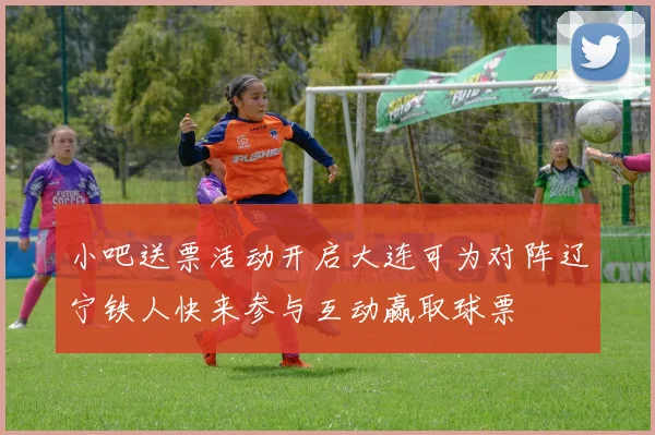 小吧送票活动开启大连可为对阵辽宁铁人快来参与互动赢取球票