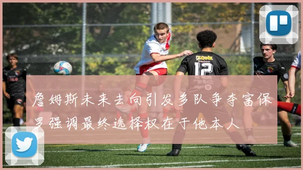 詹姆斯未来去向引发多队争夺富保罗强调最终选择权在于他本人