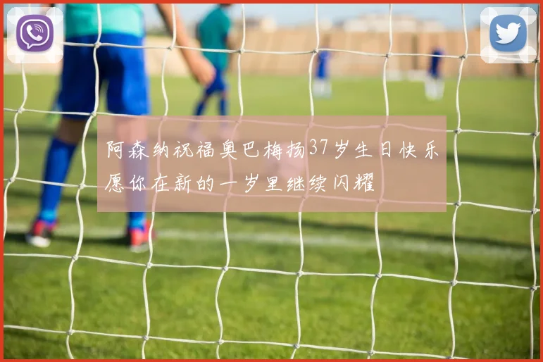阿森纳祝福奥巴梅扬37岁生日快乐愿你在新的一岁里继续闪耀