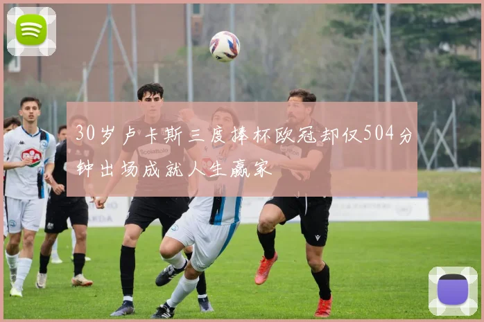 30岁卢卡斯三度捧杯欧冠却仅504分钟出场成就人生赢家