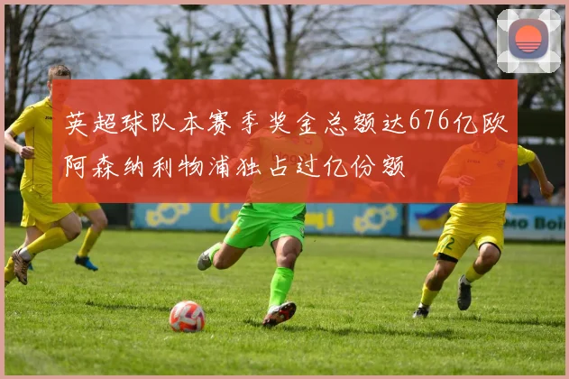 英超球队本赛季奖金总额达676亿欧阿森纳利物浦独占过亿份额