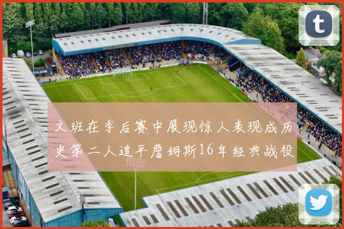 文班在季后赛中展现惊人表现成历史第二人追平詹姆斯16年经典战役记录