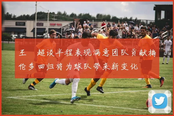 王燊超谈半程表现满意团队贡献梅伦多回归将为球队带来新变化