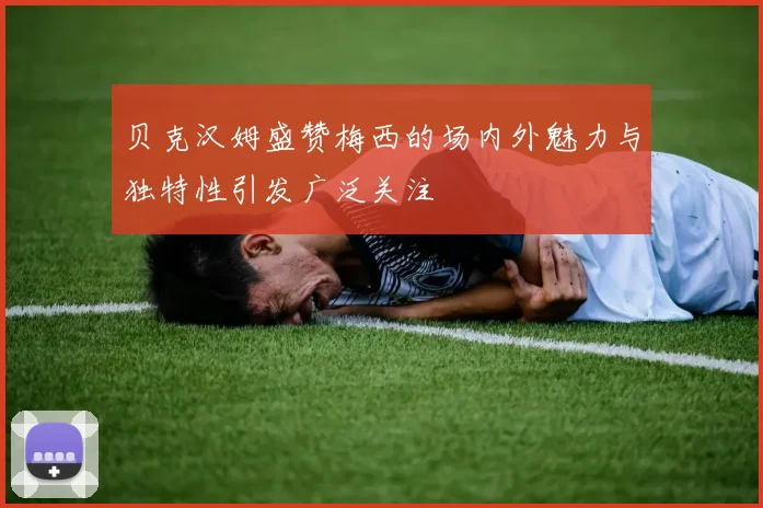 贝克汉姆盛赞梅西的场内外魅力与独特性引发广泛关注