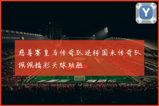 慈善赛皇马传奇队逆转国米传奇队佩佩精彩头球助胜
