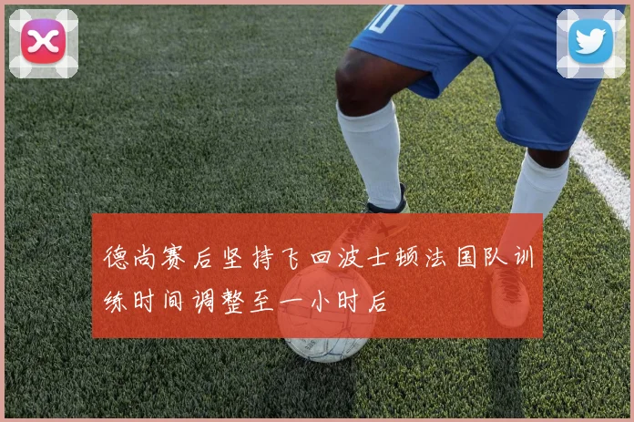 德尚赛后坚持飞回波士顿法国队训练时间调整至一小时后