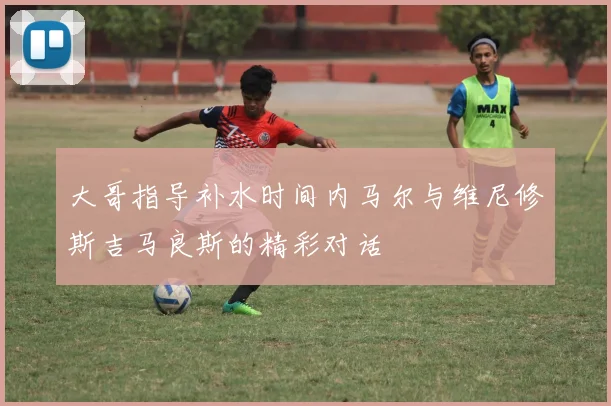 大哥指导补水时间内马尔与维尼修斯吉马良斯的精彩对话