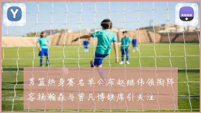 男篮热身赛名单公布赵继伟领衔阵容杨瀚森与曾凡博缺席引关注