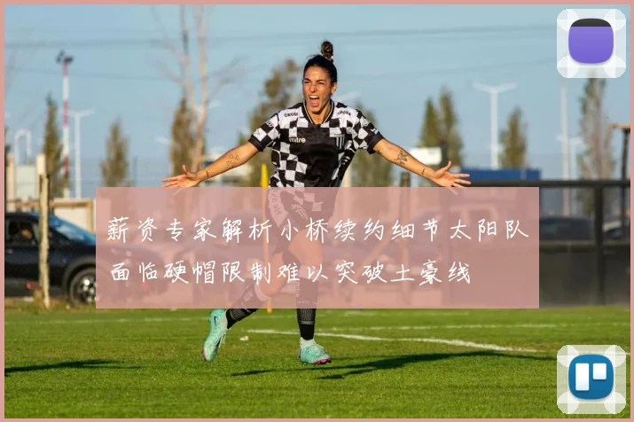 薪资专家解析小桥续约细节太阳队面临硬帽限制难以突破土豪线