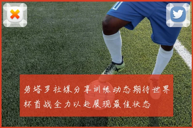 劳塔罗社媒分享训练动态期待世界杯首战全力以赴展现最佳状态