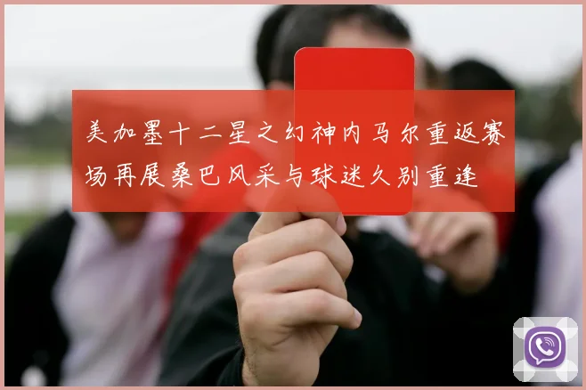 美加墨十二星之幻神内马尔重返赛场再展桑巴风采与球迷久别重逢
