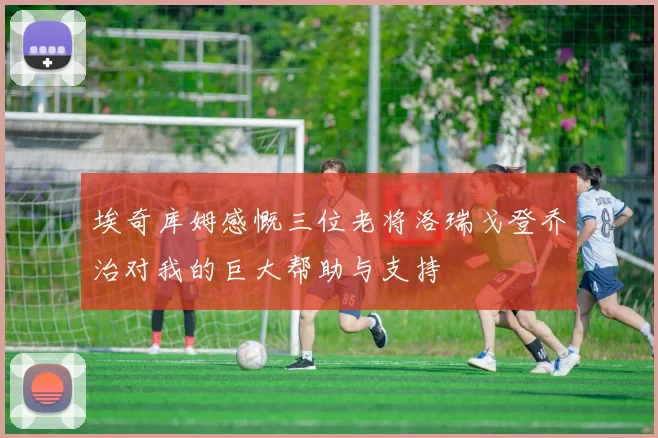 埃奇库姆感慨三位老将洛瑞戈登乔治对我的巨大帮助与支持