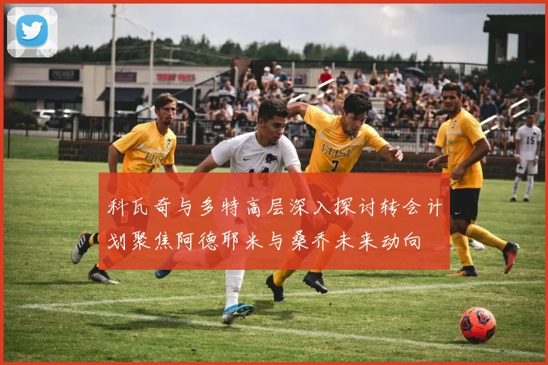 科瓦奇与多特高层深入探讨转会计划聚焦阿德耶米与桑乔未来动向