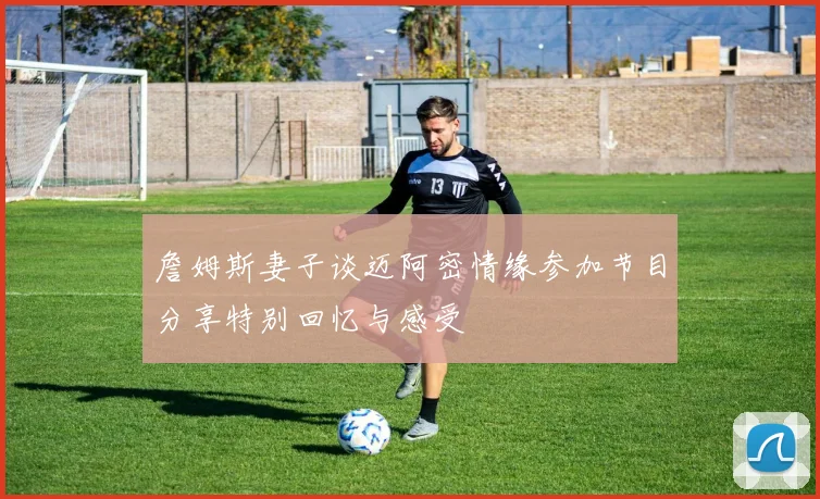 詹姆斯妻子谈迈阿密情缘参加节目分享特别回忆与感受