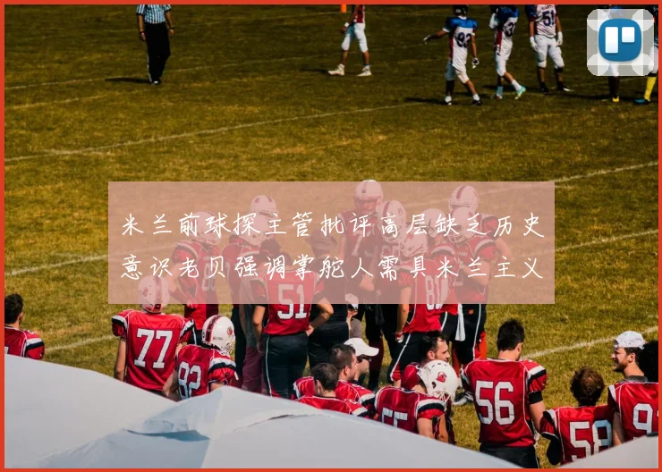 米兰前球探主管批评高层缺乏历史意识老贝强调掌舵人需具米兰主义精神
