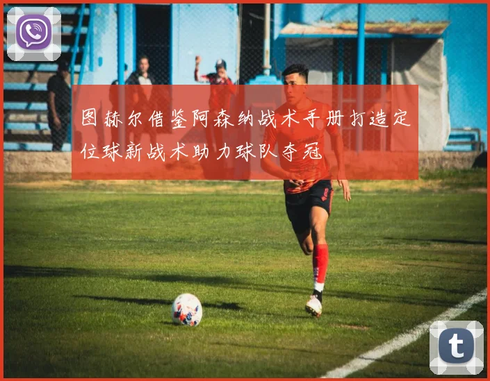 图赫尔借鉴阿森纳战术手册打造定位球新战术助力球队夺冠