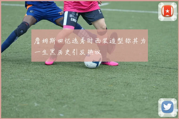詹姆斯回忆选秀时西装造型称其为一生黑历史引发热议