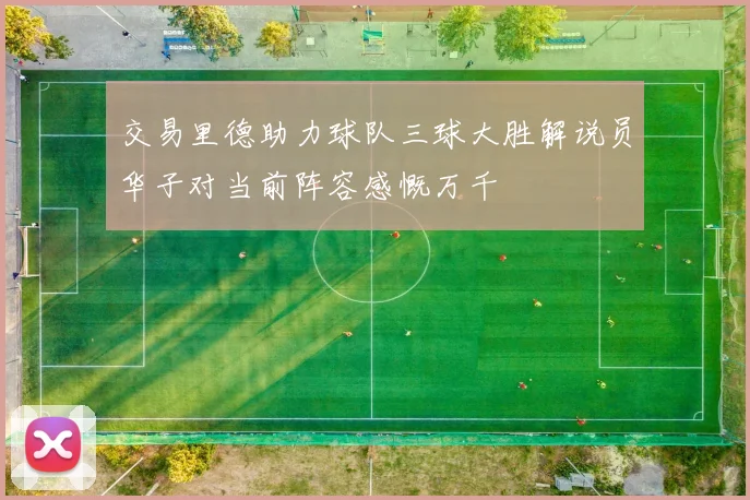 交易里德助力球队三球大胜解说员华子对当前阵容感慨万千
