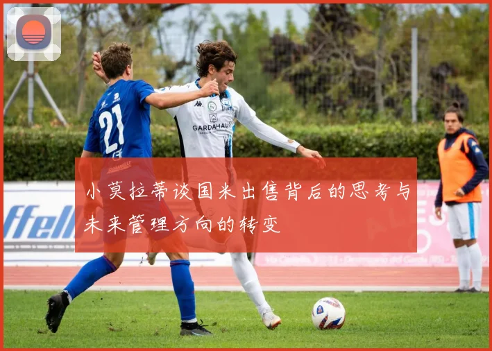 小莫拉蒂谈国米出售背后的思考与未来管理方向的转变