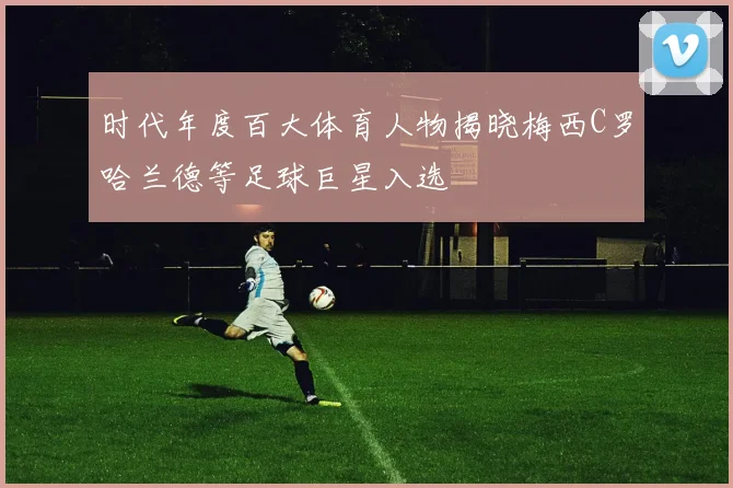 时代年度百大体育人物揭晓梅西C罗哈兰德等足球巨星入选