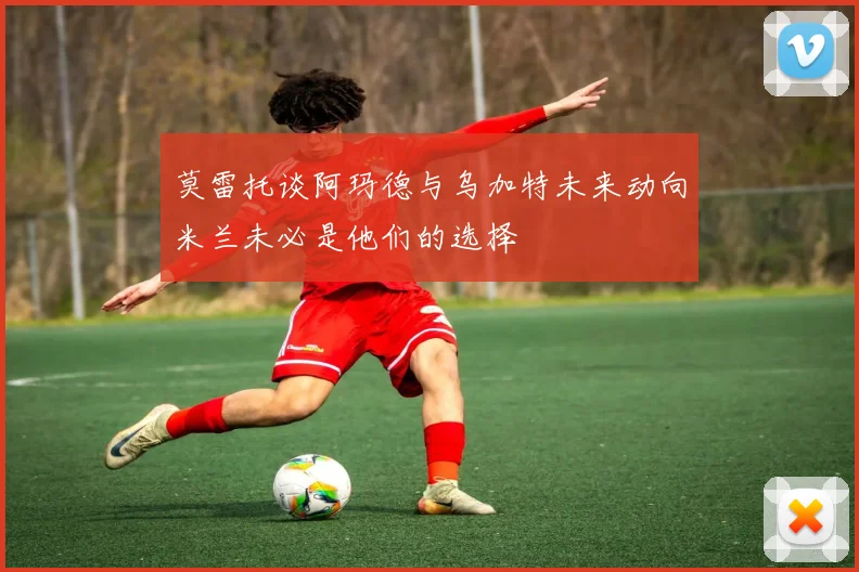 莫雷托谈阿玛德与乌加特未来动向米兰未必是他们的选择