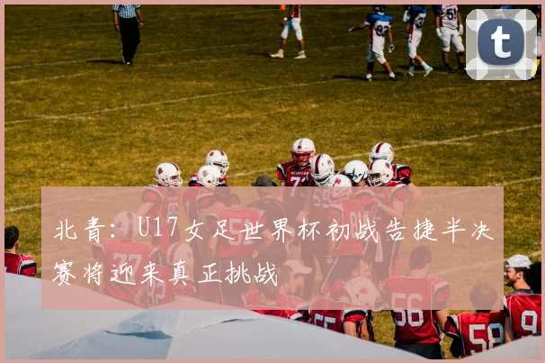 北青：U17女足世界杯初战告捷半决赛将迎来真正挑战