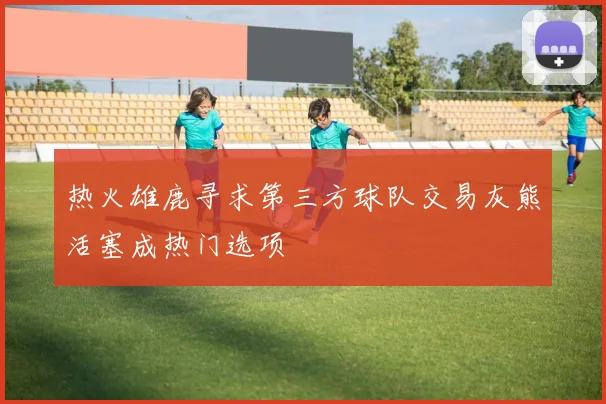 热火雄鹿寻求第三方球队交易灰熊活塞成热门选项