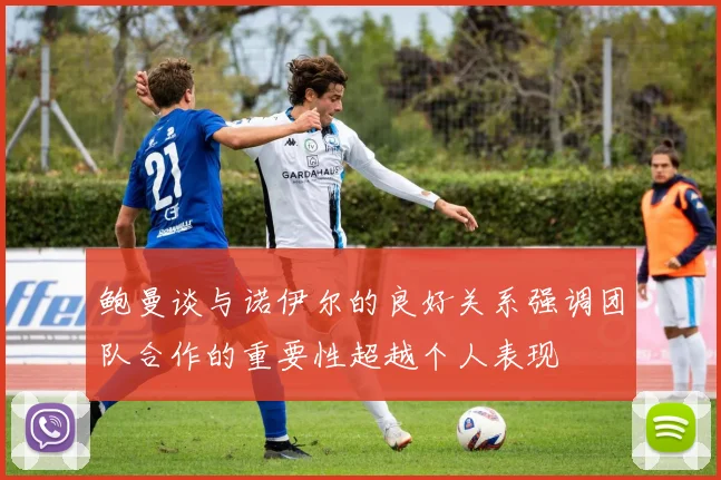 鲍曼谈与诺伊尔的良好关系强调团队合作的重要性超越个人表现