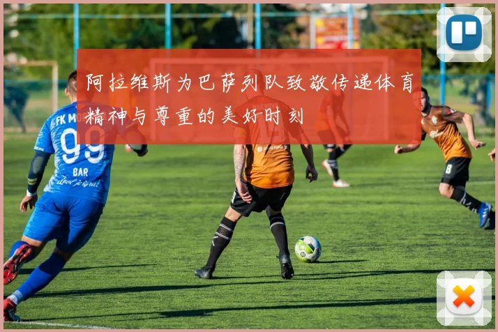 阿拉维斯为巴萨列队致敬传递体育精神与尊重的美好时刻