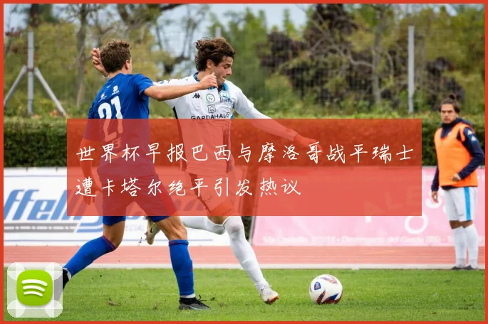 世界杯早报巴西与摩洛哥战平瑞士遭卡塔尔绝平引发热议